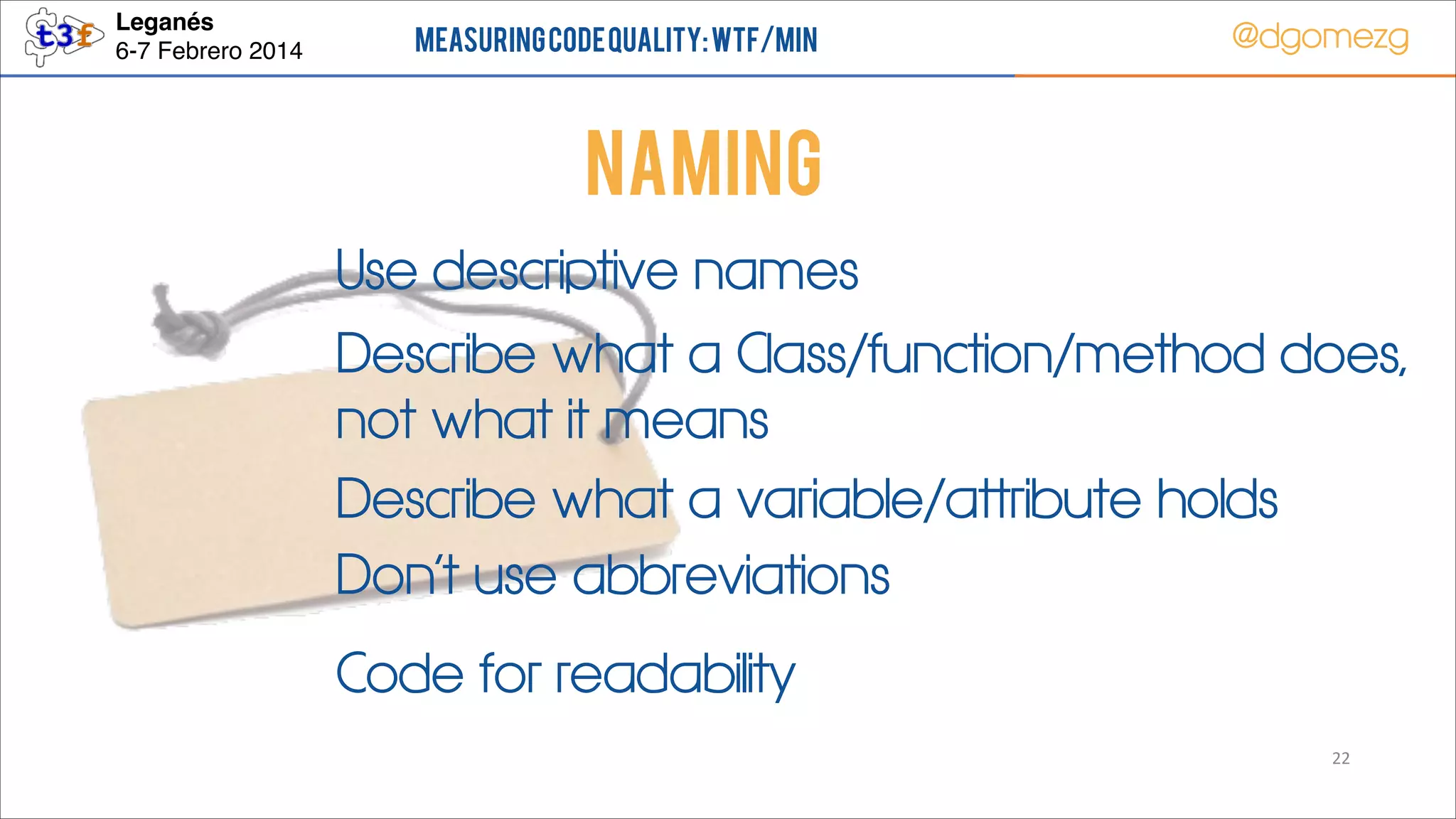Leganés!
6-7 Febrero 2014

Measuring Code Quality: WTF/min

@dgomezg

NAMING
Use descriptive names
Describe what a Class/function/method does,
not what it means
Describe what a variable/attribute holds
Don’t use abbreviations
Code for readability
22

 
