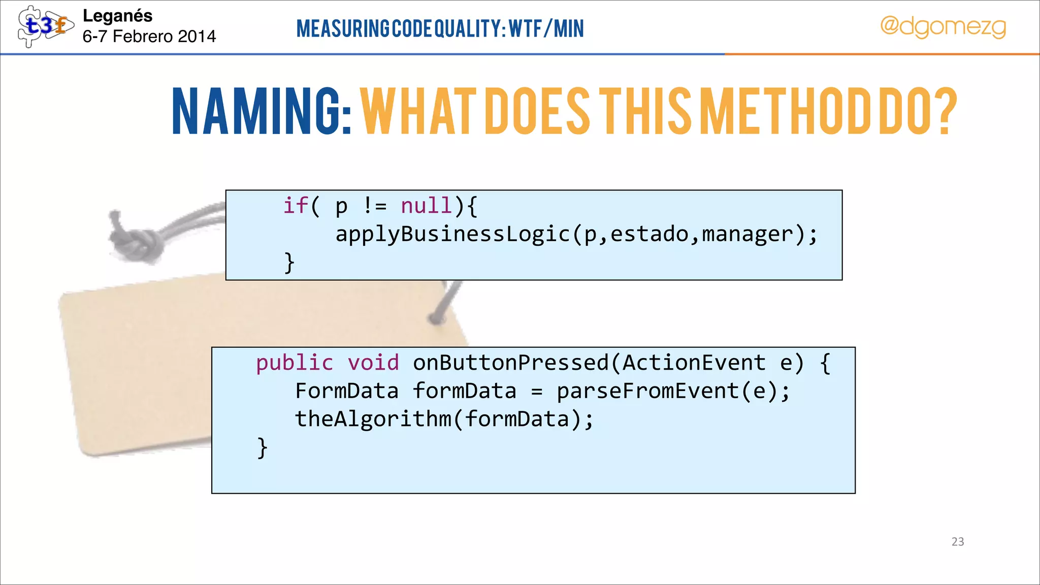 Leganés!
6-7 Febrero 2014

Measuring Code Quality: WTF/min

@dgomezg

NAMING: What does this method do?
        if(  p  !=  null){  
                applyBusinessLogic(p,estado,manager);  
        }

  
  
  
  

public  void  onButtonPressed(ActionEvent  e)  {  
   FormData  formData  =  parseFromEvent(e);  
   theAlgorithm(formData);  
}  

23

 