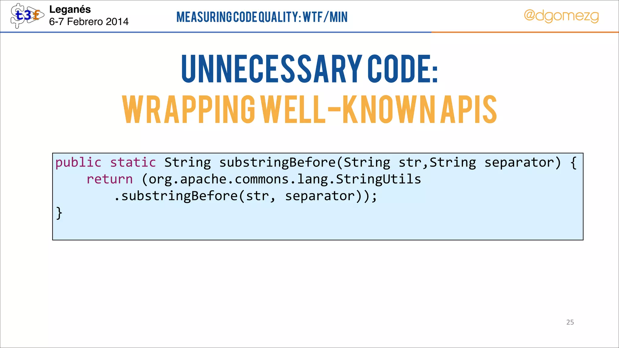 Leganés!
6-7 Febrero 2014

Measuring Code Quality: WTF/min

@dgomezg

UnNecessary code:
Wrapping well-known APIs
public  static  String  substringBefore(String  str,String  separator)  {  
        return  (org.apache.commons.lang.StringUtils  
.substringBefore(str,  separator));  
}  

25

 