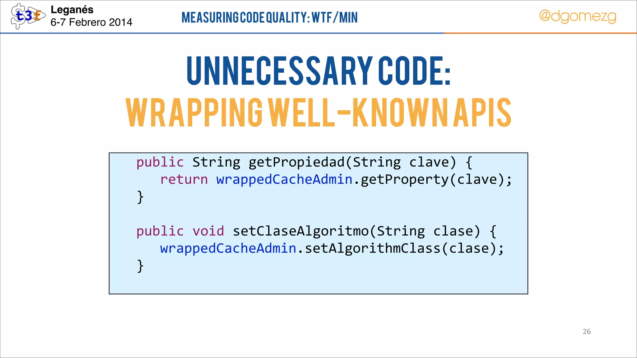 Leganés!
6-7 Febrero 2014

Measuring Code Quality: WTF/min

@dgomezg

UnNecessary code:
Wrapping well-known APIs
  
  
  
  
  
  
  

public  String  getPropiedad(String  clave)  {  
   return  wrappedCacheAdmin.getProperty(clave);  
}  
  
public  void  setClaseAlgoritmo(String  clase)  {  
   wrappedCacheAdmin.setAlgorithmClass(clase);  
}  

26

 