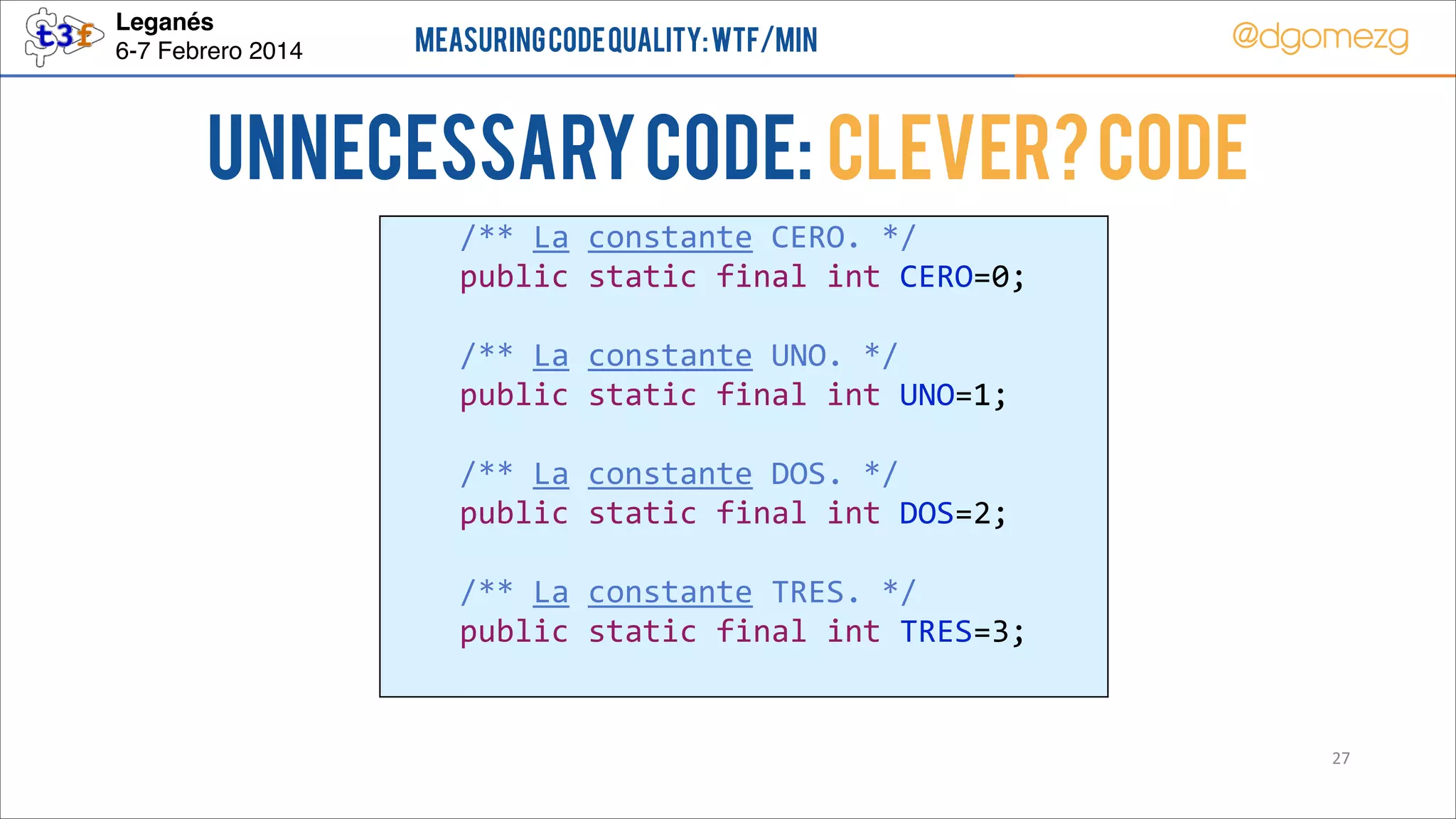 Leganés!
6-7 Febrero 2014

Measuring Code Quality: WTF/min

@dgomezg

UnNecessary code: Clever? Code
        /**  La  constante  CERO.  */  
        public  static  final  int  CERO=0;  
          
        /**  La  constante  UNO.  */  
        public  static  final  int  UNO=1;  
          
        /**  La  constante  DOS.  */  
        public  static  final  int  DOS=2;  
          
        /**  La  constante  TRES.  */  
        public  static  final  int  TRES=3;  

27

 