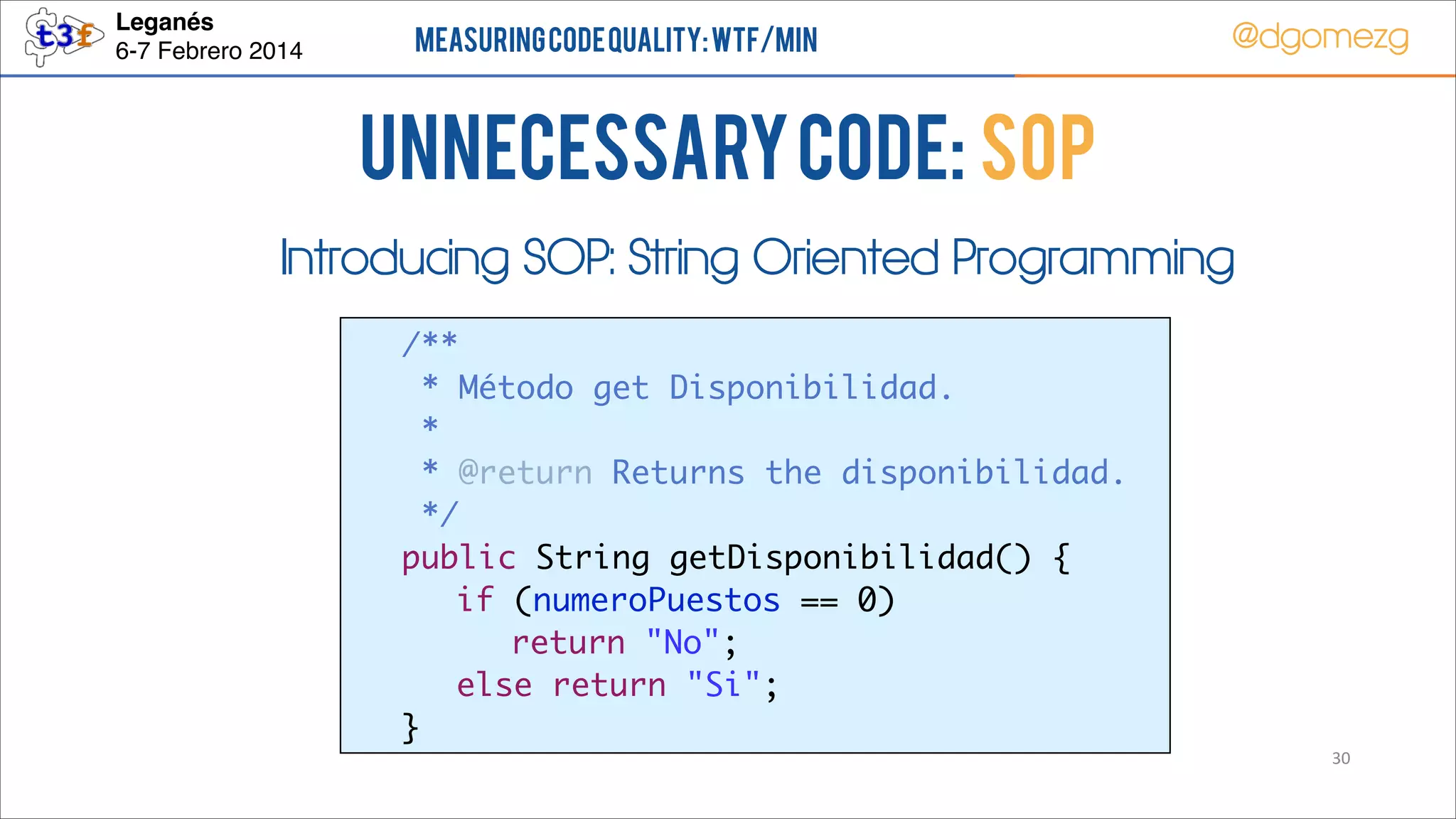 Leganés!
6-7 Febrero 2014

Measuring Code Quality: WTF/min

@dgomezg

UnNecessary code: SOP
Introducing SOP: String Oriented Programming
	
	
	
	
	
	
	
	
	
	

/**	
* Método get Disponibilidad.	
* 	
* @return Returns the disponibilidad.	
*/	
public String getDisponibilidad() {	
	 if (numeroPuestos == 0)	
	 	 return "No";	
	 else return "Si";	
}
30

 