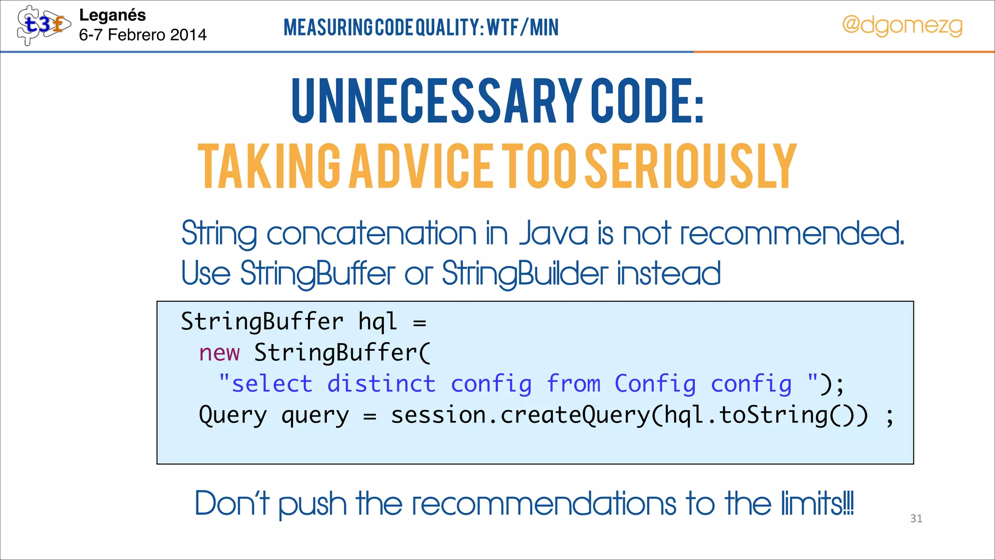 Leganés!
6-7 Febrero 2014

Measuring Code Quality: WTF/min

@dgomezg

UnNecessary code:
TAKING ADVICE TOO SERIOUSLY
String concatenation in Java is not recommended.
Use StringBuffer or StringBuilder instead
StringBuffer hql = 	
new StringBuffer(	
"select distinct config from Config config ");	
	 Query query = session.createQuery(hql.toString()) ;	

Don’t push the recommendations to the limits!!!

31

 
