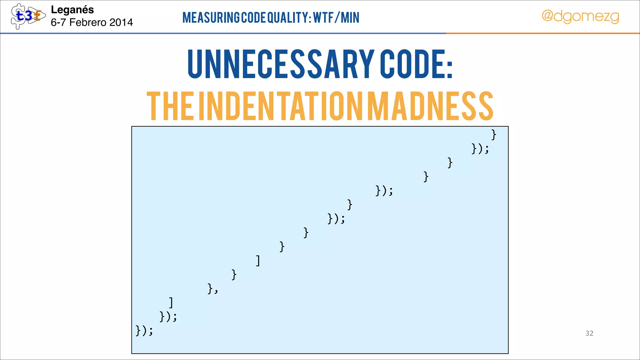 Leganés!
6-7 Febrero 2014

@dgomezg

Measuring Code Quality: WTF/min

UnNecessary code:
The indentation MADNESS
        
        
        
        
        
        
        
        
        
        
        
        
          ]  
   });  
});  

  
  
  
  
  
  
  
  
  
  
  
},  

  
  
  
  
  
  
  
  
  
  
}  

  
  
  
  
  
  
  
  
  
]  

  
  
  
  
  
  
  
  
}  

  
  
  
  
  
  
  
}  

     
     
     
     
     
      }  
});  

     
     
     
     
});  

            }  
      });  
   }  
}  

32

 