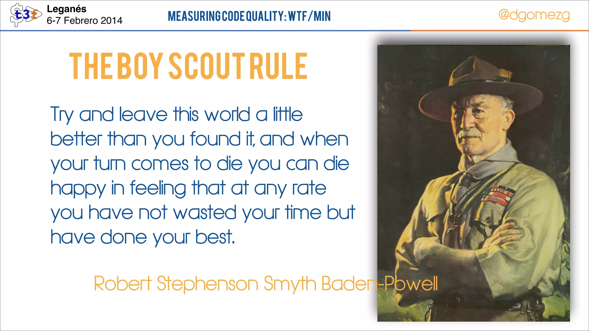 Leganés!
6-7 Febrero 2014

Measuring Code Quality: WTF/min

@dgomezg

The boy scout rule
Try and leave this world a little
better than you found it, and when
your turn comes to die you can die
happy in feeling that at any rate
you have not wasted your time but
have done your best.
Robert Stephenson Smyth Baden-Powell
51

 
