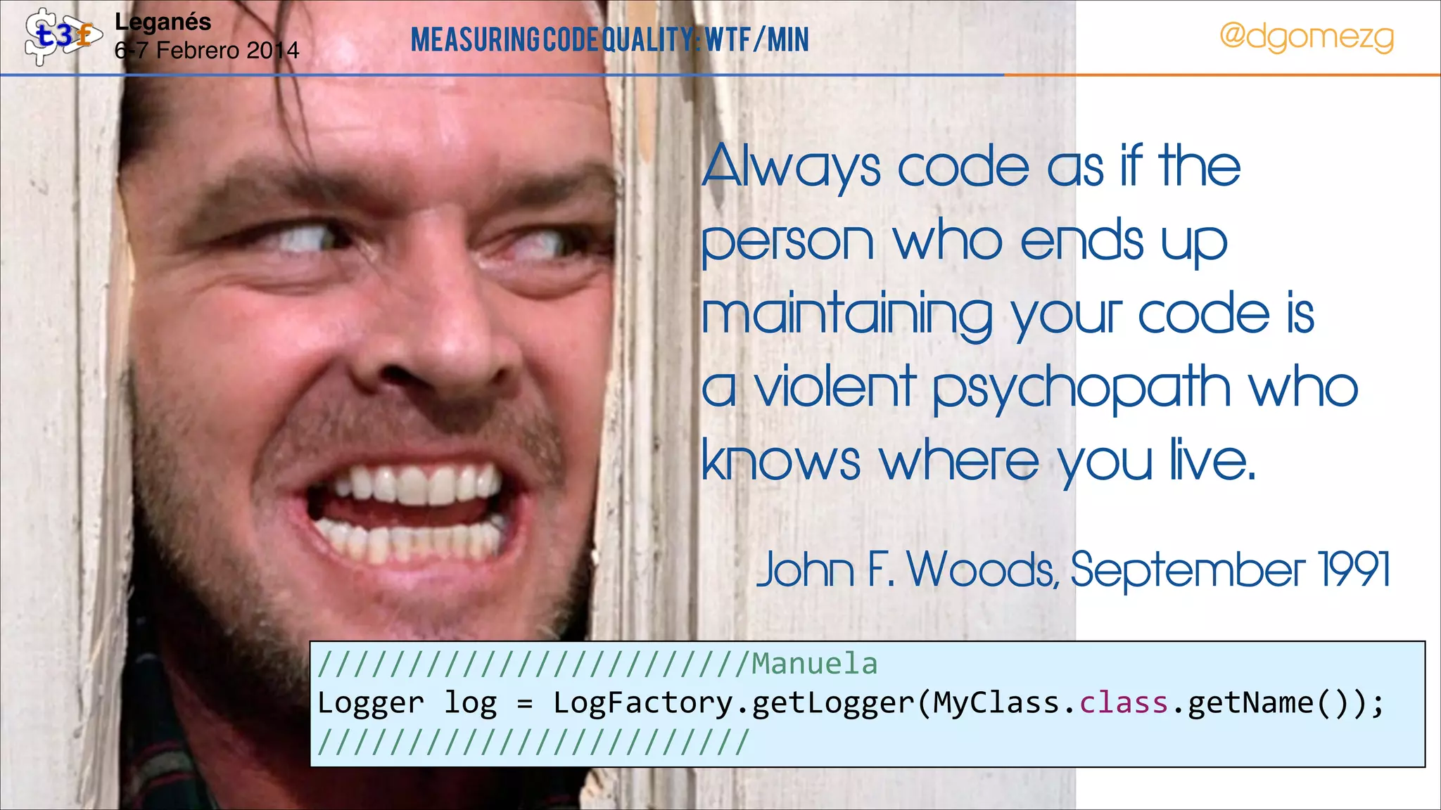 Leganés!
6-7 Febrero 2014

Measuring Code Quality: WTF/min

@dgomezg

Always code as if the
person who ends up
maintaining your code is
a violent psychopath who
knows where you live.
John F. Woods, September 1991
////////////////////////Manuela  
Logger  log  =  LogFactory.getLogger(MyClass.class.getName());  
////////////////////////
53

 