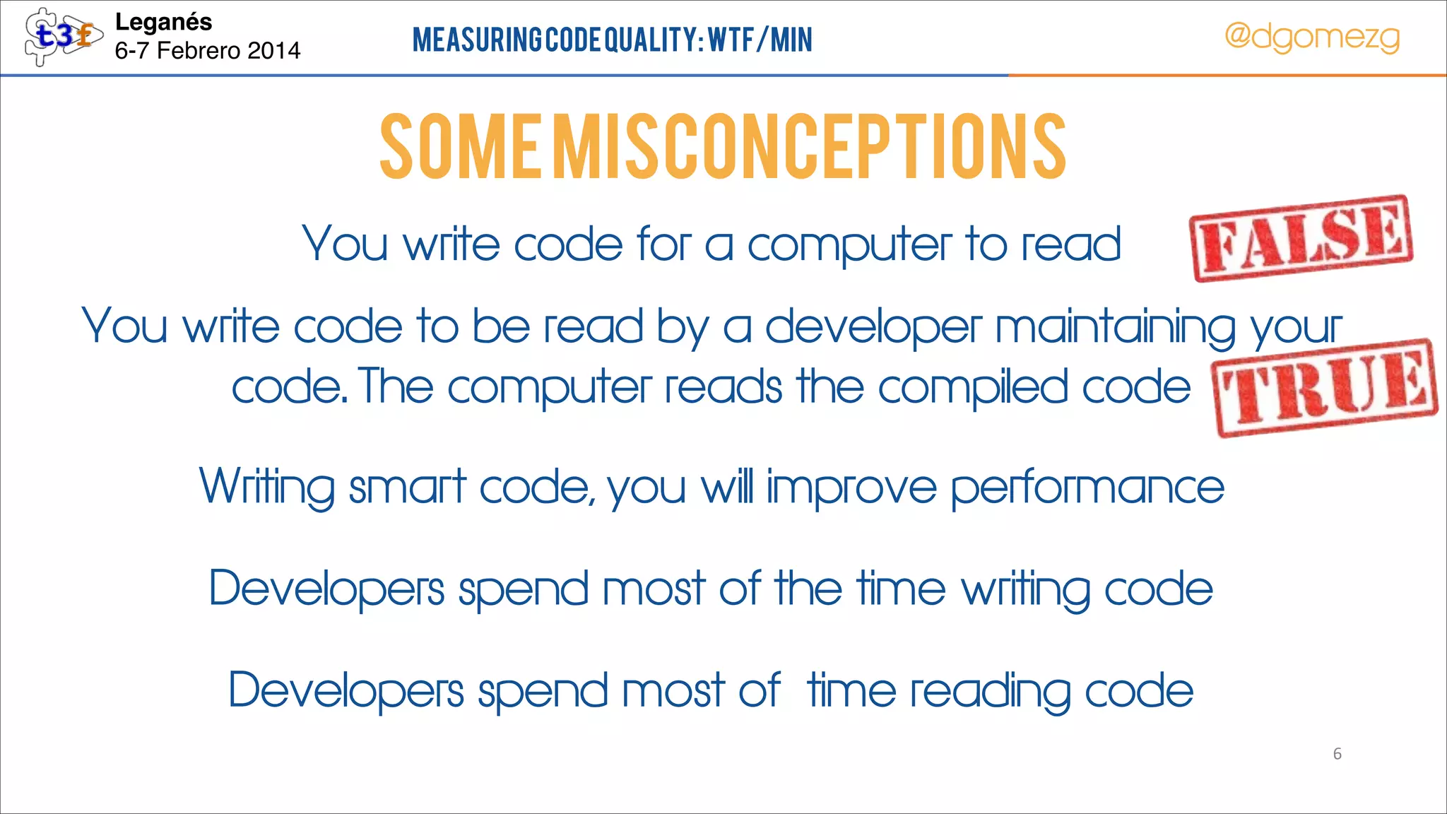Leganés!
6-7 Febrero 2014

Measuring Code Quality: WTF/min

@dgomezg

Some Misconceptions
You write code for a computer to read
You write code to be read by a developer maintaining your
code. The computer reads the compiled code
Writing smart code, you will improve performance
Developers spend most of the time writing code
Developers spend most of time reading code
6

 