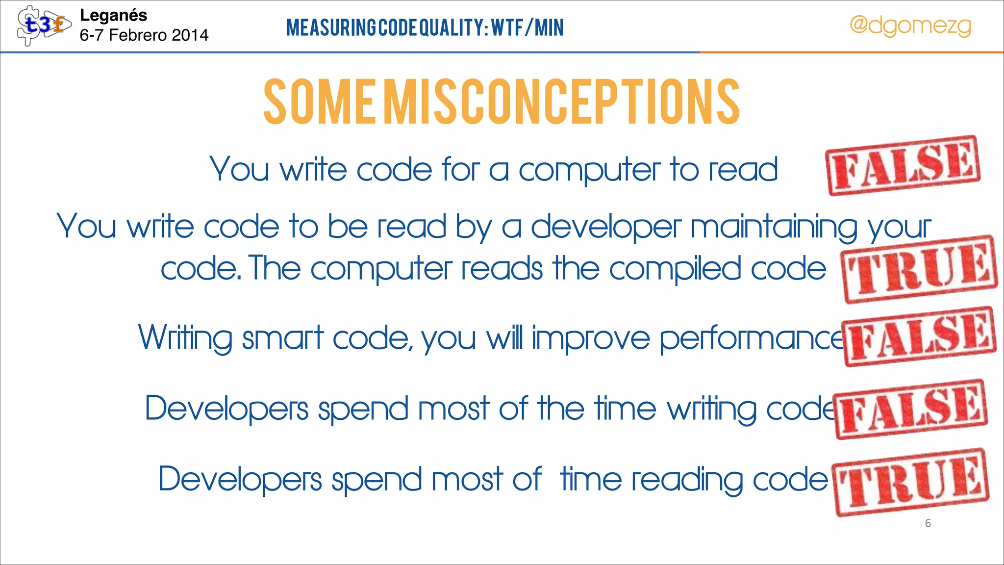 Leganés!
6-7 Febrero 2014

Measuring Code Quality: WTF/min

@dgomezg

Some Misconceptions
You write code for a computer to read
You write code to be read by a developer maintaining your
code. The computer reads the compiled code
Writing smart code, you will improve performance
Developers spend most of the time writing code
Developers spend most of time reading code
6

 