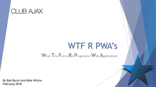WTF R PWA’s
What The Feck aRe Progressive Web Applications
By Bob Byron and Mike Wilcox
February 2018
CLUB AJAX
 