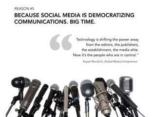 REASON #5
BECAUSE SOCIAL MEDIA IS DEMOCRATIZING
COMMUNICATIONS. BIG TIME.




            “
                   Technology is shifting the power away
                          from the editors, the publishers,
                      the establishment, the media elite.
                  Now it’s the people who are in control.”
                        Rupert Murdoch, Global Media Entrepreneur
 
