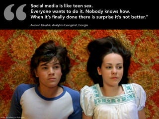 “
                                 Social media is like teen sex.
                                 Everyone wants to do it. Nobody knows how.
                                 When it’s ﬁnally done there is surprise it’s not better.”
                                 Avinash Kaushik, Analytics Evangelist, Google




photo by Zellaby on flickr.com
 