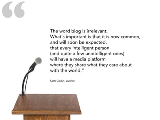 “   The word blog is irrelevant.
    What's important is that it is now common,
    and will soon be expected,
    that every intelligent person
    (and quite a few unintelligent ones)
    will have a media platform
    where they share what they care about
    with the world.”

    Seth Godin, Author
 