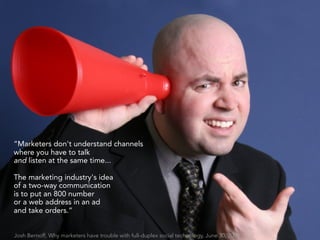 “Marketers don't understand channels
where you have to talk
and listen at the same time...

The marketing industry's idea
of a two-way communication
is to put an 800 number
or a web address in an ad
and take orders.”


Josh Bernoff, Why marketers have trouble with full-duplex social technology, June 30, 2009
 