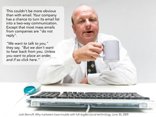 This couldn't be more obvious
than with email. Your company
has a chance to turn its email list
into a two-way communication.
Except that most mass emails
from companies are "do not
reply".

"We want to talk to you,"
they say. "But we don't want
to hear back from you. Unless
you want to place an order,
and if so click here."




        Josh Bernoff, Why marketers have trouble with full-duplex social technology, June 30, 2009
 