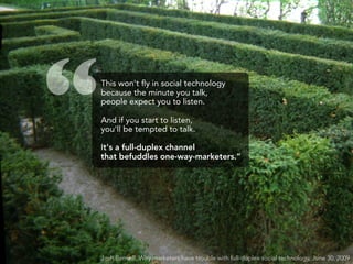 “   This won't ﬂy in social technology
    because the minute you talk,
    people expect you to listen.

    And if you start to listen,
    you'll be tempted to talk.

    It's a full-duplex channel
    that befuddles one-way-marketers.”




    Josh Bernoff, Why marketers have trouble with full-duplex social technology, June 30, 2009
 