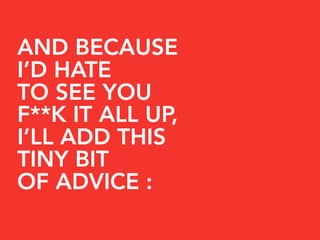 AND BECAUSE
I’D HATE
TO SEE YOU
F**K IT ALL UP,
I’LL ADD THIS
TINY BIT
OF ADVICE :
 