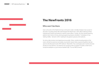 WTF Upfronts/NewFronts 10
The NewFronts 2016
Who won’t be there
Even as the ranks of the NewFronts have continued to swell, a handful of players have soured on
the event. Founding partner Microsoft dropped the NewFronts in 2015 after shuttering its Xbox
Entertainment Studios and halting its original content efforts. Crackle, the Sony owned streaming
platform that’s home to Emmy winning programming like Jerry Seinfeld’s “Comedians In Cars
Getting Coffee,” ditched in 2015, heading for the greener pastures at the Upfronts.
As online video evolves more departures are possible. Yahoo, another founding partner of the
event, ditched its expensive and widely unsuccessful original video programming efforts late last
year but will still present at the 2016 Upfronts. Meanwhile, Hulu could easily pull a Crackle and jump
the fence to the Upfronts. The streamer has a growing roster of original TV quality content and a
broadcast pedigree as a joint venture between ABC, Fox and NBCUniversal.
 