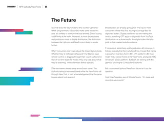 WTF Upfronts/NewFronts 11
So what does the future hold for the vaunted Upfronts?
While programmatic is bound to make some waves this
year, it’s unlikely to overturn the boat entirely. Direct buying
is still firmly at the helm. However, as more broadcasters
and producers move to digital distribution, the distinction
between the Upfronts and NewFronts is likely to erode
further.
Why? Consumers don’t care about the linear/digital divide.
Whether they’re hefting a half-pound Time Warner issue
remote control or digging through their couch cushions for
that oh-so-slim Apple TV model, they only care about what
they’re watching. And advertisers follow eyeballs.
(The two events already wrap around each other: The
Upfronts taking a two-week break while the NewFronts roll
through New York, a tacit acknowledgement that the same
buyers attend both events.)
Broadcasters are already going Over The Top to meet
consumers where they live, trading in carriage fees for
digital ad dollars. Digital publishers too are making the
switch, launching OTT apps—a big switch from YouTube
distribution—as a showcase for the digital video that also
pulls in that coveted mobile audience.
If consumers, advertisers and broadcasters all converge, it
follows logically that the markets will too. Except that inertia
is powerful. Inventory from CBS’s OTT platform CBS Now
might find a natural home at the NewFronts, alongside NBC
Universal’s SeeSo platform. But both are sticking with the
glamour (and higher CPMs) of the Upfronts.
But a combined Upfront/NewFront future isn’t out the
question.
Said Brian Selander, evp of Whistle Sports: “It’s more and
more the same world.”
The Future
 