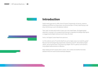 WTF Upfronts/NewFronts 01
Digital media types tend to suffer a kind of myopia: Programmatic ad serving, audience
targeting and RTB are our lingua franca, but across the aisle in TV land, direct buying is still
king. And the king’s court is the television Upfront.
That’s right, for three solid months in every city in the United States, the biggest global
advertisers converge on this programming showcase to negotiate and pledge dollar figures
so staggering that digital media just had to shave off a sliver.
And lo, the Digital Content NewFronts were born.
So if the Upfronts are for TV and the NewFronts are for digital, why do we need this guide?
Because new technologies like programmatic advertising and OTT, demanded by digital
natives, are forcing the linear TV big shots to go digital. And TV’s glamour and revenue is
luring digital media producers to television.
Keep reading and we’ll unpack which is which, who is where and whether the divide
between these two events should eventually disappear.
Introduction
 