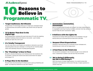 ®
10Reasons to
Believe in
Programmatic TV.
T R U E P R O G R A M M A T I C T V
W W W . A U D I E N C E X P R E S S . C O M
Target Audiences, Not Sitcoms1
Programmatic TV technology allows you to target your campaigns based
on advanced data and audience proﬁles, way smarter than just age and
gender.
Automation, Automation,
Automation
6
We are truly automated through and through, from data implementation
to targeting to planning & buying to delivery, and even next-day reporting,
we don’t take the word “automation” lightly.
TV is Better Than Ever in the
Digital Age
2
Pure programmatic combines the reach and scale of TV with the targeting
of digital marketing. Scale and smarts on one screen – you’re totally
geeking out right now, aren’t you?
It Delivers with the Lights On7
Impressions are always 100% guaranteed on all campaigns. You get
exactly what you’re promised and are never left in the dark.
It’s Totally Transparent3
Your full-view metrics and insights are available on-demand so you know
everything about how your campaign is running and can instantly adapt,
rather than spending resources on pesky guessing games.
Surpass Client Expectations8
Flexibility is key and there are no surprises as your campaign airs.
Something your clients will be happy about.
The “Plumbing” is Now in Place4
We spent a decade developing a cool Gateway server that hardwires into
TV providers, creating the channel (see what we did there?) for digital
technology in TV.
A Fast Pass to the Finish Line9
You can build a campaign in two minutes and get it on air within 48
hours. Sometimes it’s better to be the hare than the tortoise.
It Plays Nice in the Sandbox5
The tech wires into the existing TV infrastructure to give you ﬂexibility and
speed – we made the investment so you don’t have to.
We’re Doing it Differently,
but We’re Still Doing it
10
With the amount of viewer fragmentation, it’s a relief to know that
television is still television. At the end of the day, it reigns supreme & is
smarter than ever.
 
