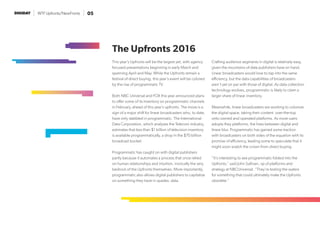 WTF Upfronts/NewFronts 05
This year’s Upfronts will be the largest yet, with agency
focused presentations beginning in early March and
spanning April and May. While the Upfronts remain a
festival of direct buying, this year’s event will be colored
by the rise of programmatic TV.
Both NBC Universal and FOX this year announced plans
to offer some of its inventory on programmatic channels
in February, ahead of this year’s upfronts. The move is a
sign of a major shift for linear broadcasters who, to date,
have only dabbled in programmatic. The International
Data Corporation, which analyzes the Telecom industry,
estimates that less than $1 billion of television inventory
is available programmatically, a drop in the $70 billion
broadcast bucket.
Programmatic has caught on with digital publishers
partly because it automates a process that once relied
on human relationships and intuition, ironically the very
bedrock of the Upfronts themselves. More importantly,
programmatic also allows digital publishers to capitalize
on something they have in spades: data.
Crafting audience segments in digital is relatively easy,
given the mountains of data publishers have on hand.
Linear broadcasters would love to tap into the same
efficiency, but the data capabilities of broadcasters
aren’t yet on par with those of digital. As data collection
technology evolves, programmatic is likely to claim a
larger share of linear inventory.
Meanwhile, linear broadcasters are working to colonize
the digital space, taking their content over-the-top
onto owned and operated platforms. As more users
adopts they platforms, the lines between digital and
linear blur. Programmatic has gained some traction
with broadcasters on both sides of the equation with its
promise of efficiency, leading some to speculate that it
might soon snatch the crown from direct buying.
“It’s interesting to see programmatic folded into the
Upfronts,” said John Sullivan, vp of platforms and
strategy at NBCUniversal. “They’re testing the waters
for something that could ultimately make the Upfronts
obsolete.”
The Upfronts 2016
 