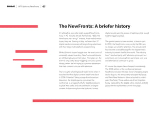 WTF Upfronts/NewFronts 07
It’s telling that even after eight years of NewFronts,
many in the industry still ask themselves, “Wait, the
NewFronts are a thing?” Indeed, linear-native media
buyer, they are. Starting in May, no fewer than 37
digital media companies will be pitching advertisers
with their latest multi-platform programming.
While Upfronts buyers haggle over the exact price of
universally valued inventory, NewFronts participants
are still trying to prove their value. Nine years on, the
event is only partly about haggling over price points.
Mostly, sellers are still trying to convince advertisers
that their content is on par with television.
That’s roughly what DigitasLBi had in mind when it
launched the first digital content NewFronts back
in 2008: Potential. Taking a page from broadcast
television, the digital agency conceived the
conference as an opportunity for digital producers
to pitch their slates and sell advertisers on digital
content. In borrowing from the Upfronts’ format,
digital would gain the veneer of legitimacy that would
lead to bigger paydays.
The gambit seems to have worked, at least in part.
In 2016, the NewFronts—now run by the IAB—are
no longer just a bid for attention. The annual event
has become a valuable stage for the digital media
industry to present itself to the world. The industry
hasn’t reached parity with television prices yet, but
advertisers are increasing their spend year-over year
and attendance continues to grow.
Of course the players have changed considerably.
The 2008 edition of the conference featured
headliners included Michael Eisner’s fledgling digital
studio Vuguru, the temporarily resurgent MySpace,
and Next New Networks (since acquired by video
giant YouTube.) Those sellers are all but forgotten
today, replaced by the digital native creators and old
guard entries represented on the next page.
The NewFronts: A briefer history
 
