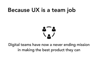 Digital teams have now a never ending mission
in making the best product they can
Because UX is a team job
 