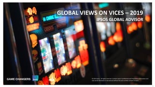 © 2019 Ipsos
© 2016 Ipsos. All rights reserved. Contains Ipsos' Confidential and Proprietary information and
may not be disclosed or reproduced without the prior written consent of Ipsos.
1
IPSOS GLOBAL ADVISOR
GLOBAL VIEWS ON VICES – 2019
© 2019 Ipsos. All rights reserved. Contains Ipsos' Confidential and Proprietary information and
may not be disclosed or reproduced without the prior written consent of Ipsos.
 
