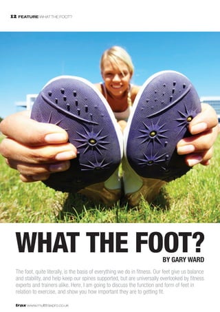 12 FEATURE WHAT THE FOOT?




  WHAT THE FOOT?                                                            by Gary Ward
  The foot, quite literally, is the basis of everything we do in fitness. Our feet give us balance
  and stability, and help keep our spines supported, but are universally overlooked by fitness
  experts and trainers alike. Here, I am going to discuss the function and form of feet in
  relation to exercise, and show you how important they are to getting fit.

  trax www.multitraxpro.co.uk
 