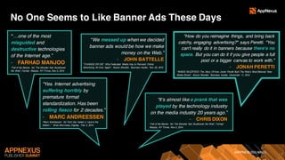 #APPNEXUSSUMMIT
No One Seems to Like Banner Ads These Days
“…one of the most
misguided and
destructive technologies
of the Internet age.”
- FARHAD MANJOO
“Fall of the Banner Ad: The Monster that Swallowed
the Web”, Farhad Manjoo, NY Times, Nov 5, 2014
“Yes. Internet advertising
suffering horribly by
premature format
standardization. Has been
rolling fiasco for 2 decades.”
- MARC ANDREESSEN
“Marc Andreessen: Ad Tech has fueled a ‘race to the
bottom’,” Brian Morrissey, Digiday, Feb 5, 2014
“We messed up when we decided
banner ads would be how we make
money on the Web.”
- JOHN BATTELLE
“’CHANGE OR DIE’: Why Federated Media Has to Reinvent Online
Advertising All Over Again”, Alyson Shontell, Business Insider, Nov 23, 2012
"How do you reimagine things, and bring back
catchy, engaging advertising?" says Peretti. "You
can't really do it in banners because there's no
space. But you can do it if you give people a full
post or a bigger canvas to work with.”
- JONAH PERETTI
“INSIDE BUZZFEED: The Story Of How Jonah Peretti Built The Web’s Most Beloved New
Media Brand”, Alyson Shontell, Business Insider, December 11, 2012
“It’s almost like a prank that was
played by the technology industry
on the media industry 20 years ago.”
- CHRIS DIXON
“Fall of the Banner Ad: The Monster that Swallowed the Web”, Farhad
Manjoo, NY Times, Nov 5, 2014
 