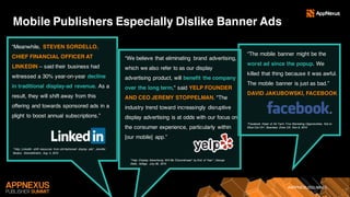 #APPNEXUSSUMMIT
Mobile Publishers Especially Dislike Banner Ads
“Meanwhile, STEVEN SORDELLO,
CHIEF FINANCIAL OFFICER AT
LINKEDIN – said their business had
witnessed a 30% year-on-year decline
in traditional display-ad revenue. As a
result, they will shift away from this
offering and towards sponsored ads in a
plight to boost annual subscriptions.”
“We believe that eliminating brand advertising,
which we also refer to as our display
advertising product, will benefit the company
over the long term," said YELP FOUNDER
AND CEO JEREMY STOPPELMAN. "The
industry trend toward increasingly disruptive
display advertising is at odds with our focus on
the consumer experience, particularly within
[our mobile] app.”
“The mobile banner might be the
worst ad since the popup. We
killed that thing because it was awful.
The mobile banner is just as bad.”
DAVID JAKUBOWSKI, FACEBOOK
“Yelp, LinkedIn shift resources from old-fashioned display ads”, Jennifer
Booton, MarketWatch, Aug 4, 2015
“Yelp: Display Advertising Will Be 'Discontinued' by End of Year”, George
Slefo, AdAge, July 28, 2015
“Facebook Head of Ad Tech: Five Marketing Opportunities Not to
Miss Out On”, Business Zone UK, Nov 9, 2015
 