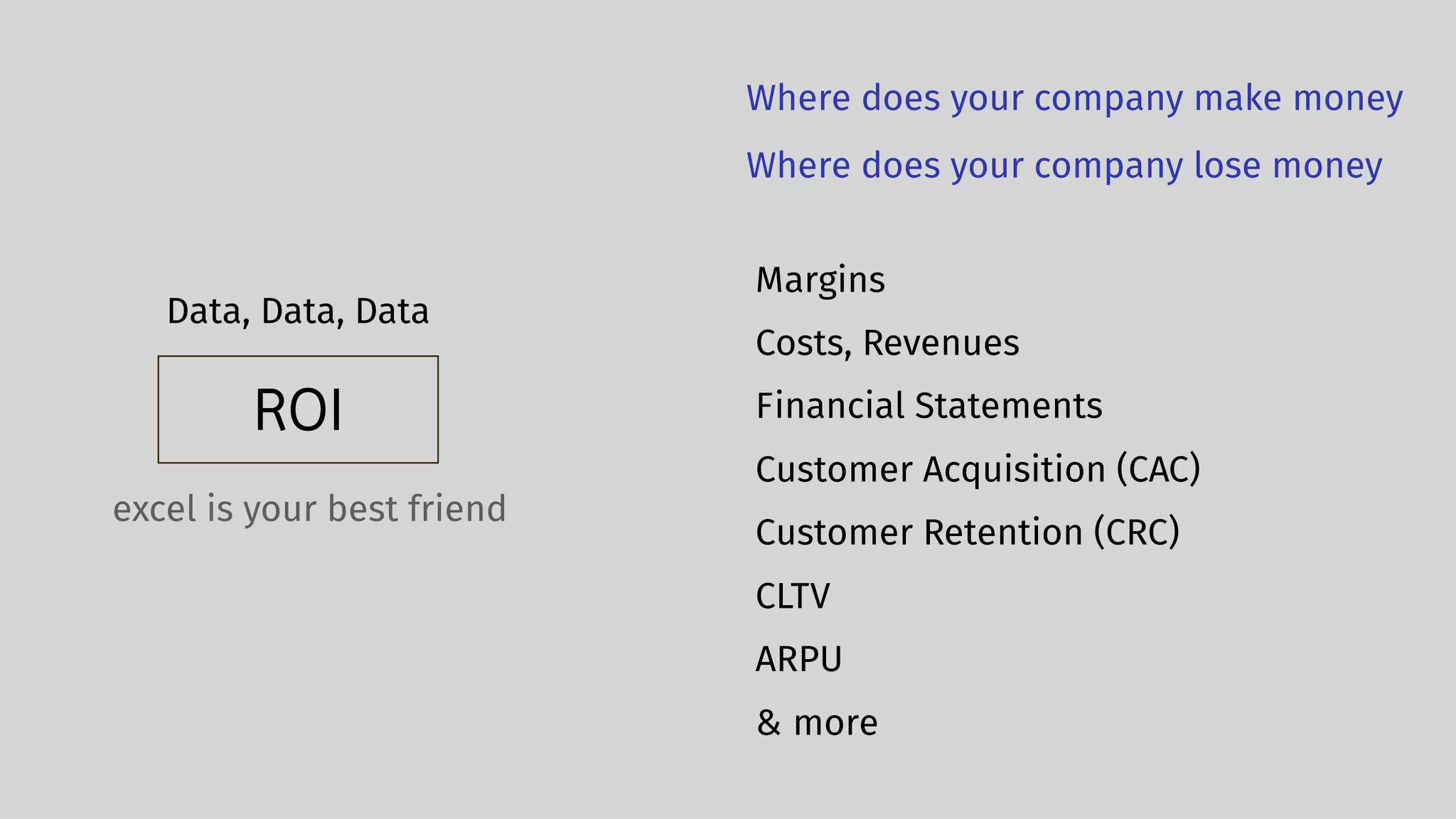 ROI
Data, Data, Data
Margins
Costs, Revenues
excel is your best friend
Financial Statements
Customer Acquisition (CAC)
Customer Retention (CRC)
CLTV
ARPU
Where does your company make money
Where does your company lose money
& more
 