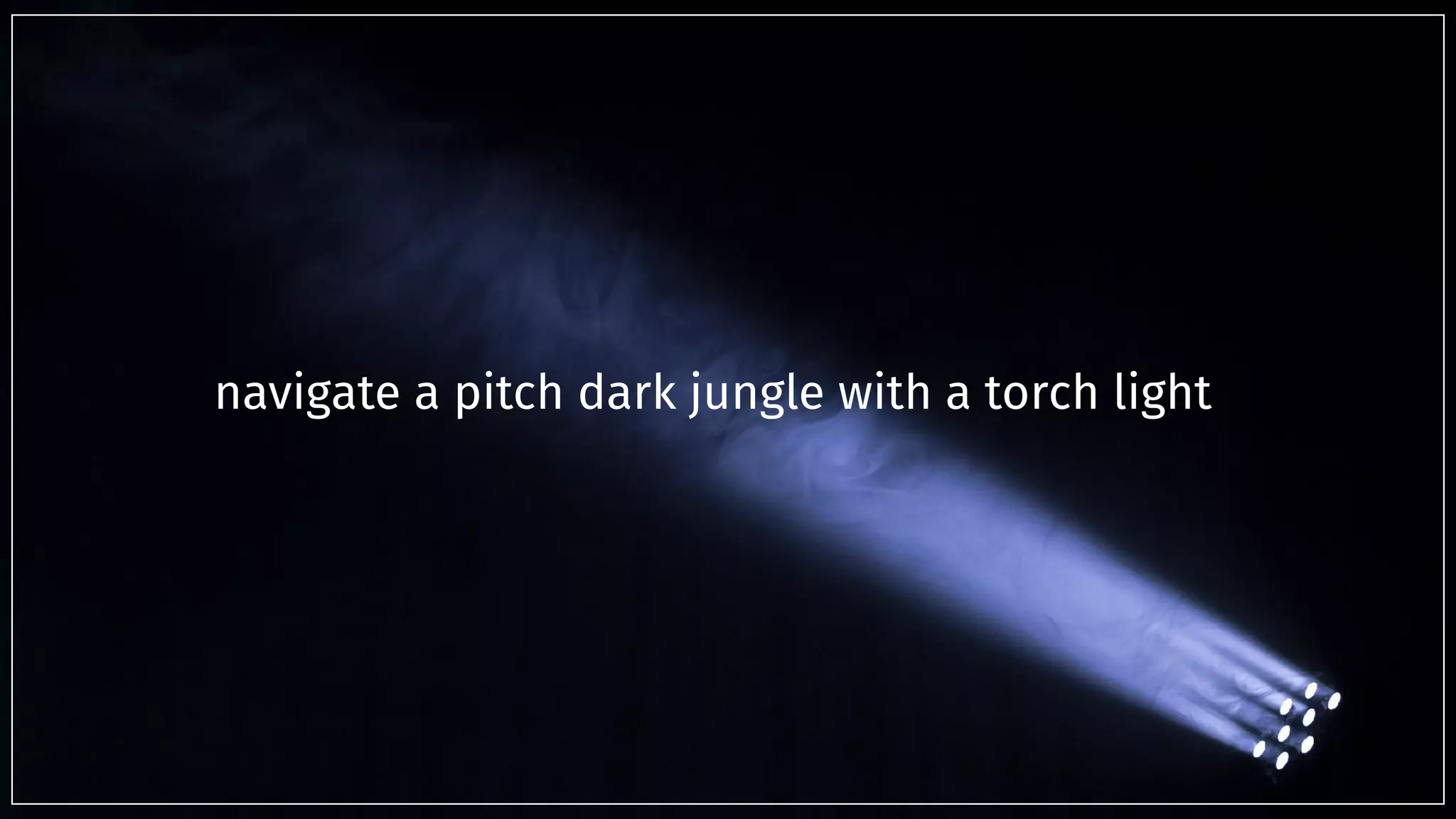 navigate a pitch dark jungle with a torch light
 