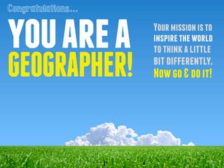 you are a 
GEOGRAPHER! 
Your mission is to 
inspire the world 
to think a little 
bit differently. 
Now go & do it! 
Congr...