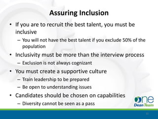 Assuring Inclusion
• If you are to recruit the best talent, you must be
  inclusive
   – You will not have the best talent if you exclude 50% of the
     population
• Inclusivity must be more than the interview process
   – Exclusion is not always cognizant
• You must create a supportive culture
   – Train leadership to be prepared
   – Be open to understanding issues
• Candidates should be chosen on capabilities
   – Diversity cannot be seen as a pass
                                                                   15
 