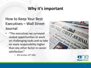 Why it’s important

How to Keep Your Best
Executives – Wall Street
Journal
• “The executives we surveyed
  ranked opportunities to work
  on challenging tasks and to take
  on more responsibility higher
  than any other factor in career
  satisfaction.”
       • WSJ October 29th 2009



                                          21
 