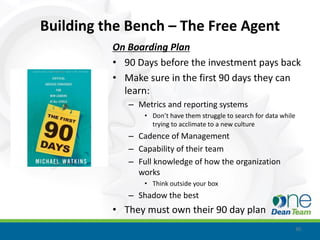 Building the Bench – The Free Agent
          On Boarding Plan
          • 90 Days before the investment pays back
          • Make sure in the first 90 days they can
            learn:
             – Metrics and reporting systems
                 • Don’t have them struggle to search for data while
                   trying to acclimate to a new culture
             – Cadence of Management
             – Capability of their team
             – Full knowledge of how the organization
               works
                 • Think outside your box
             – Shadow the best
          • They must own their 90 day plan
                                                                       30
 