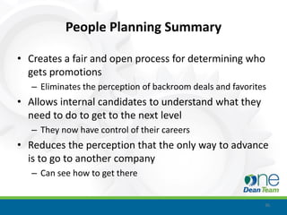 People Planning Summary

• Creates a fair and open process for determining who
  gets promotions
   – Eliminates the perception of backroom deals and favorites
• Allows internal candidates to understand what they
  need to do to get to the next level
   – They now have control of their careers
• Reduces the perception that the only way to advance
  is to go to another company
   – Can see how to get there


                                                             36
 