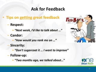 Ask for Feedback
• Tips on getting great feedback
  – Respect:
     • “Next week, I’d like to talk about …”
  – Candor:
     • “How would you rank me on …”
  – Sincerity:
     • “Don’t sugarcoat it … I want to improve”
  – Follow-up:
     • “Two months ago, we talked about…”

                                                  39
 