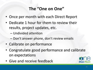 The “One on One”
• Once per month with each Direct Report
• Dedicate 1 hour for them to review their
  results, project updates, etc.
  – Undivided attention
  – Don’t answer phone, don’t review emails
• Calibrate on performance
• Congratulate good performance and calibrate
  on expectations
• Give and receive feedback
                                                40
 