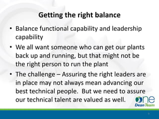Getting the right balance
• Balance functional capability and leadership
  capability
• We all want someone who can get our plants
  back up and running, but that might not be
  the right person to run the plant
• The challenge – Assuring the right leaders are
  in place may not always mean advancing our
  best technical people. But we need to assure
  our technical talent are valued as well.
                                                   6
 