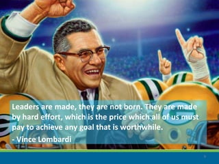 Leaders are made, they are not born. They are made
by hard effort, which is the price which all of us must
pay to achieve any goal that is worthwhile.
- Vince Lombardi
                                                          9
 