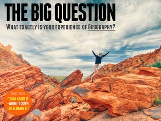 THEBIGQUESTIONWhatexactlyisyourexperienceofGeography?
-Think about it
-Write it down
-Go & Share it!
Your turn
 