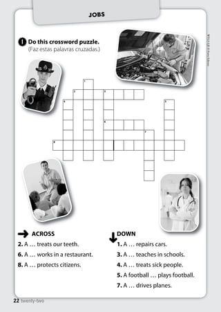 JOBS 
Do this crossword puzzle. 
(Faz estas palavras cruzadas.) 
1 
22 twenty-two 
WTG5-LJE © Porto Editora 
ACROSS 
2. A … treats our teeth. 
6. A … works in a restaurant. 
8. A … protects citizens. 
DOWN 
1. A … repairs cars. 
3. A … teaches in schools. 
4. A … treats sick people. 
5. A football … plays football. 
7. A … drives planes. 
1 
2 3 
4 5 
6 
7 
8 
