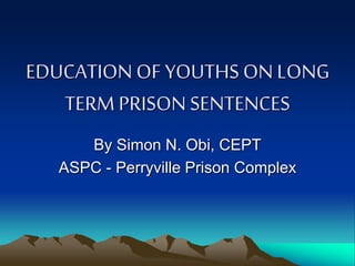 EDUCATION OF YOUTHS ON LONG
TERM PRISON SENTENCES
By Simon N. Obi, CEPT
ASPC - Perryville Prison Complex
 