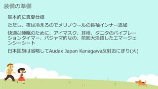 装備の準備
基本的に真夏仕様
ただし、夜は冷えるのでメリノウールの長袖インナー追加
快適な睡眠のために、アイマスク、耳栓、タニタのバイブレー
ションタイマー、パジャマ的なの、前回大活躍したエマージェ
ンシーシート
日本国旗は省略してAudax Japan Kanagawa反射おにぎり(大)
 