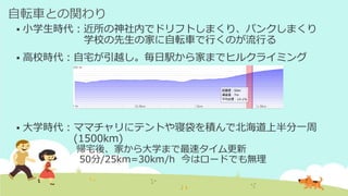 自転車との関わり
 小学生時代：近所の神社内でドリフトしまくり、パンクしまくり
学校の先生の家に自転車で行くのが流行る
 高校時代：自宅が引越し。毎日駅から家までヒルクライミング
 大学時代：ママチャリにテントや寝袋を積んで北海道上半分一周
(1500km)
帰宅後、家から大学まで最速タイム更新
50分/25km=30km/h 今はロードでも無理
 