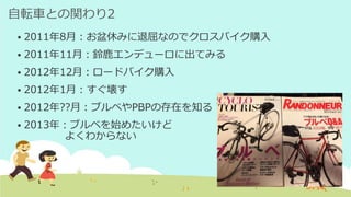 自転車との関わり2
 2011年8月：お盆休みに退屈なのでクロスバイク購入
 2011年11月：鈴鹿エンデューロに出てみる
 2012年12月：ロードバイク購入
 2012年1月：すぐ壊す
 2012年??月：ブルベやPBPの存在を知る
 2013年：ブルベを始めたいけど
よくわからない
 