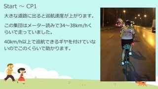 Start ～ CP1
大きな道路に出ると巡航速度が上がります。
この集団はメーター読みで34～38km/hく
らいで走っていました。
40km/h以上で巡航できるギヤを付けていな
いのでこのくらいで助かります。
 