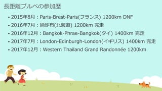 長距離ブルベの参加歴
 2015年8月：Paris-Brest-Paris(フランス) 1200km DNF
 2016年7月：納沙布(北海道) 1200km 完走
 2016年12月：Bangkok-Phrae-Bangkok(タイ) 1400km 完走
 2017年7月：London-Edinburgh-London(イギリス) 1400km 完走
 2017年12月：Western Thailand Grand Randonnée 1200km
 